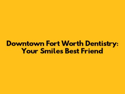 Downtown Fort Worth Dentistry: Your Smile's Best Friend