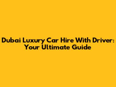 Dubai Luxury Car Hire With Driver: Your Ultimate Guide