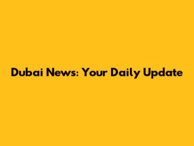 Dubai News: Your Daily Update