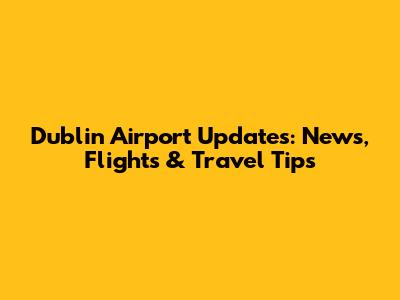 Dublin Airport Updates: News, Flights & Travel Tips
