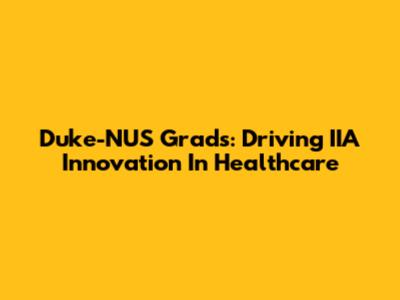 Duke-NUS Grads: Driving IIA Innovation In Healthcare