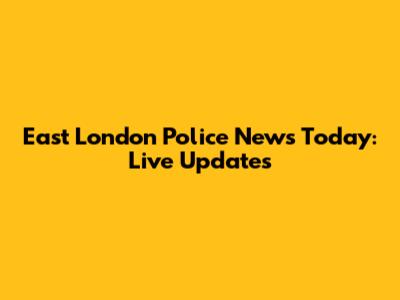 East London Police News Today: Live Updates