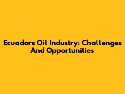 Ecuador's Oil Industry: Challenges And Opportunities