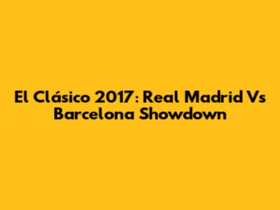 El Clásico 2017: Real Madrid Vs Barcelona Showdown