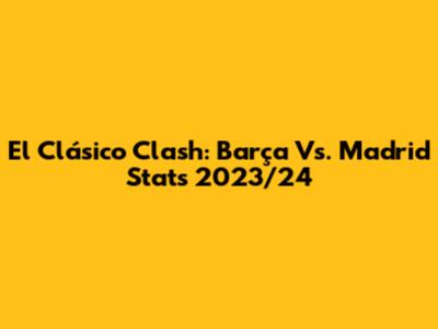 El Clásico Clash: Barça Vs. Madrid Stats 2023/24