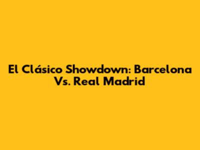 El Clásico Showdown: Barcelona Vs. Real Madrid