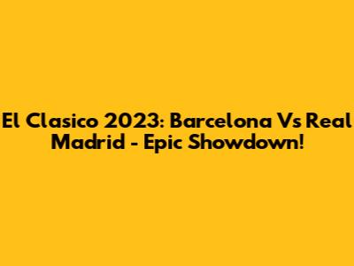 El Clasico 2023: Barcelona Vs Real Madrid - Epic Showdown!