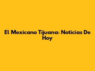 El Mexicano Tijuana: Noticias De Hoy
