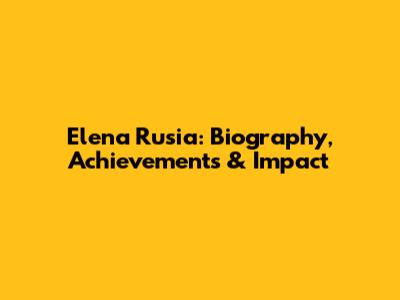 Elena Rusia: Biography, Achievements & Impact