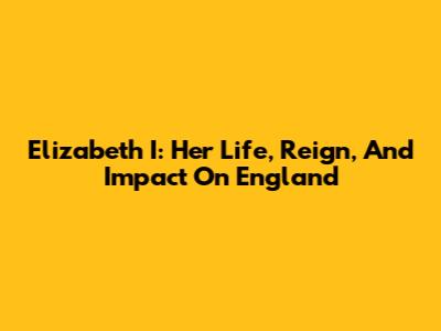 Elizabeth I: Her Life, Reign, And Impact On England