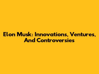 Elon Musk: Innovations, Ventures, And Controversies