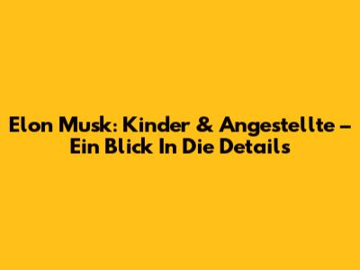 Elon Musk: Kinder & Angestellte – Ein Blick In Die Details