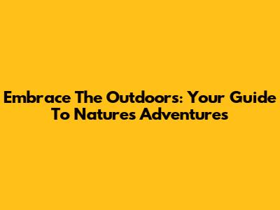 Embrace The Outdoors: Your Guide To Nature's Adventures