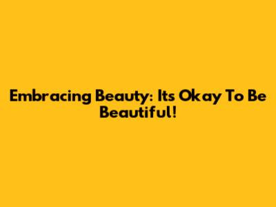 Embracing Beauty: It's Okay To Be Beautiful!