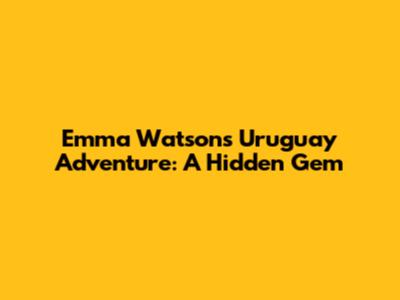 Emma Watson's Uruguay Adventure: A Hidden Gem