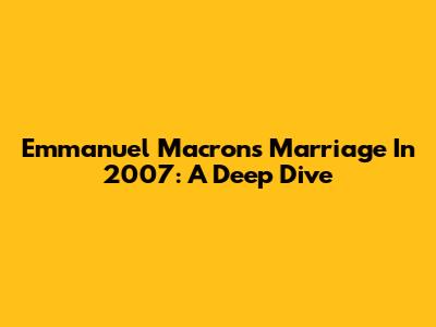 Emmanuel Macron's Marriage In 2007: A Deep Dive