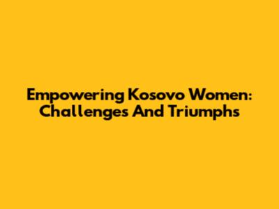 Empowering Kosovo Women: Challenges And Triumphs