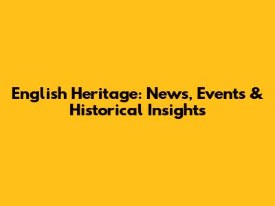 English Heritage: News, Events & Historical Insights