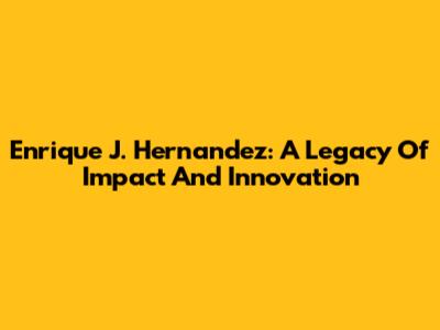 Enrique J. Hernandez: A Legacy Of Impact And Innovation