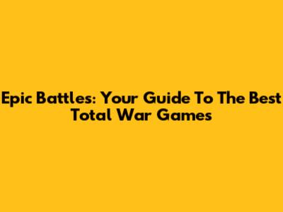 Epic Battles: Your Guide To The Best Total War Games