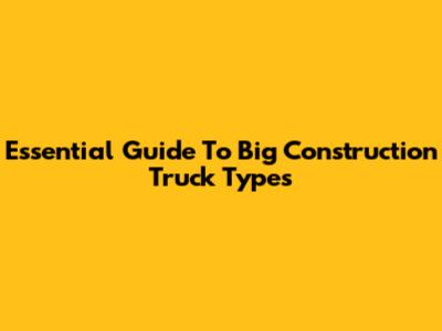 Essential Guide To Big Construction Truck Types