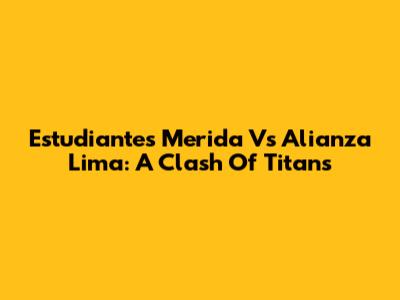 Estudiantes Merida Vs Alianza Lima: A Clash Of Titans