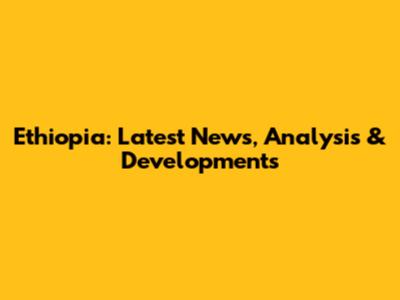 Ethiopia: Latest News, Analysis & Developments
