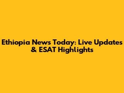 Ethiopia News Today: Live Updates & ESAT Highlights