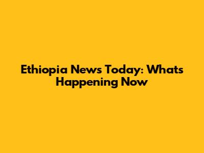 Ethiopia News Today: What's Happening Now