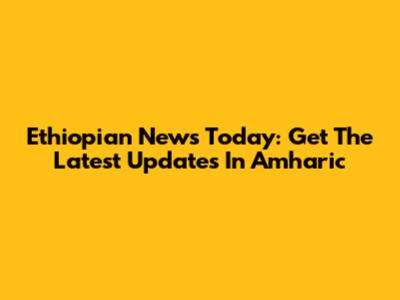 Ethiopian News Today: Get The Latest Updates In Amharic