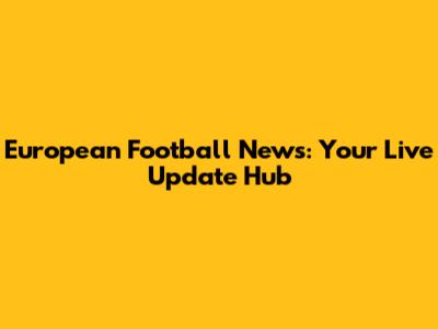 European Football News: Your Live Update Hub