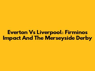 Everton Vs Liverpool: Firmino's Impact And The Merseyside Derby