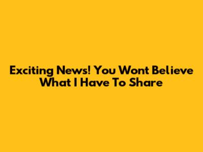 Exciting News! You Won't Believe What I Have To Share