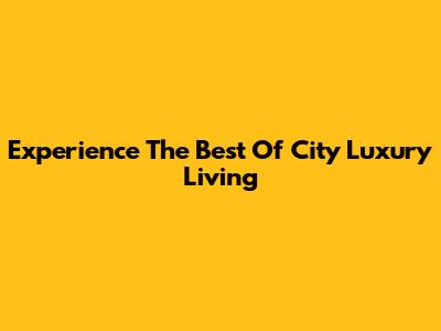 Experience The Best Of City Luxury Living