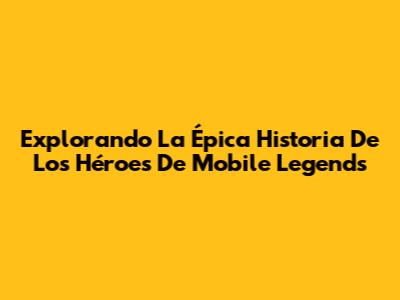 Explorando La Épica Historia De Los Héroes De Mobile Legends