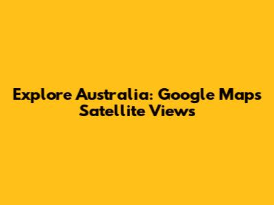 Explore Australia: Google Maps Satellite Views