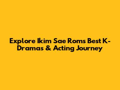 Explore Ikim Sae Rom's Best K-Dramas & Acting Journey