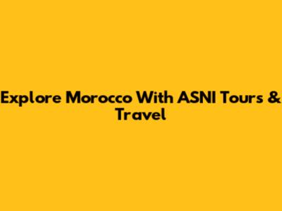Explore Morocco With ASNI Tours & Travel