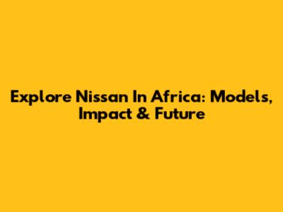 Explore Nissan In Africa: Models, Impact & Future