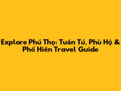 Explore Phú Thọ: Tuần Tú, Phù Hộ & Phổ Hiền Travel Guide