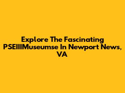 Explore The Fascinating PSEIIIMuseumse In Newport News, VA