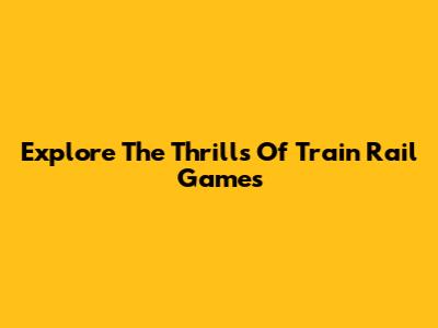 Explore The Thrills Of Train Rail Games