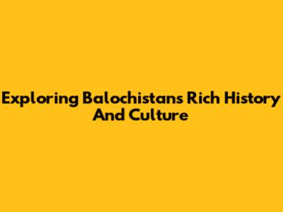 Exploring Balochistan's Rich History And Culture