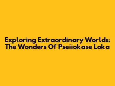 Exploring Extraordinary Worlds: The Wonders Of Pseiiokase Loka
