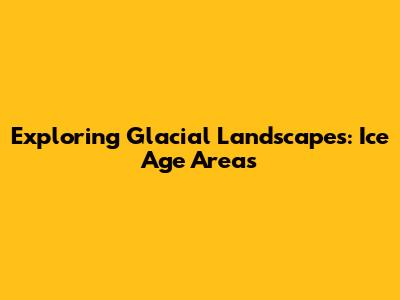 Exploring Glacial Landscapes: Ice Age Areas