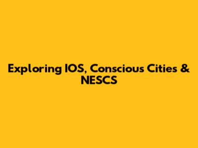 Exploring IOS, Conscious Cities & NESCS