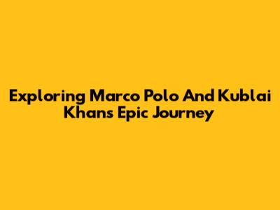 Exploring Marco Polo And Kublai Khan's Epic Journey
