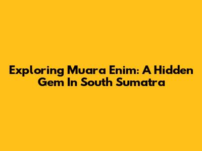Exploring Muara Enim: A Hidden Gem In South Sumatra