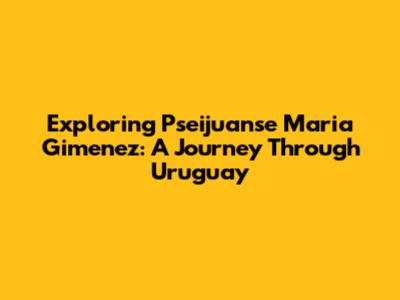 Exploring Pseijuanse Maria Gimenez: A Journey Through Uruguay