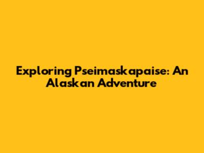 Exploring Pseimaskapaise: An Alaskan Adventure